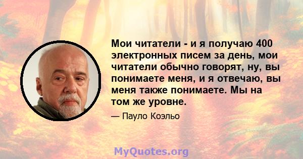 Мои читатели - и я получаю 400 электронных писем за день, мои читатели обычно говорят, ну, вы понимаете меня, и я отвечаю, вы меня также понимаете. Мы на том же уровне.