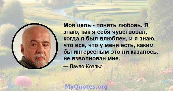 Моя цель - понять любовь. Я знаю, как я себя чувствовал, когда я был влюблен, и я знаю, что все, что у меня есть, каким бы интересным это ни казалось, не взволнован мне.