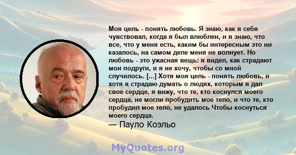 Моя цель - понять любовь. Я знаю, как я себя чувствовал, когда я был влюблен, и я знаю, что все, что у меня есть, каким бы интересным это ни казалось, на самом деле меня не волнует. Но любовь - это ужасная вещь: я