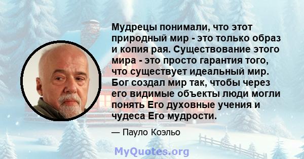 Мудрецы понимали, что этот природный мир - это только образ и копия рая. Существование этого мира - это просто гарантия того, что существует идеальный мир. Бог создал мир так, чтобы через его видимые объекты люди могли