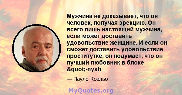 Мужчина не доказывает, что он человек, получая эрекцию. Он всего лишь настоящий мужчина, если может доставить удовольствие женщине. И если он сможет доставить удовольствие проститутке, он подумает, что он лучший