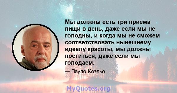 Мы должны есть три приема пищи в день, даже если мы не голодны, и когда мы не сможем соответствовать нынешнему идеалу красоты, мы должны поститься, даже если мы голодаем.