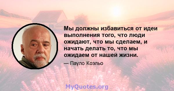 Мы должны избавиться от идеи выполнения того, что люди ожидают, что мы сделаем, и начать делать то, что мы ожидаем от нашей жизни.