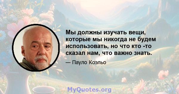 Мы должны изучать вещи, которые мы никогда не будем использовать, но что кто -то сказал нам, что важно знать.