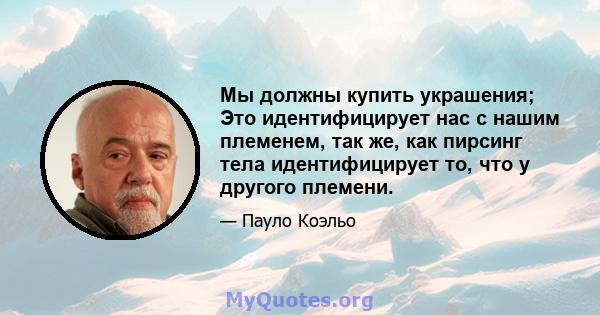 Мы должны купить украшения; Это идентифицирует нас с нашим племенем, так же, как пирсинг тела идентифицирует то, что у другого племени.