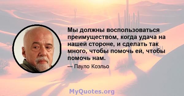 Мы должны воспользоваться преимуществом, когда удача на нашей стороне, и сделать так много, чтобы помочь ей, чтобы помочь нам.