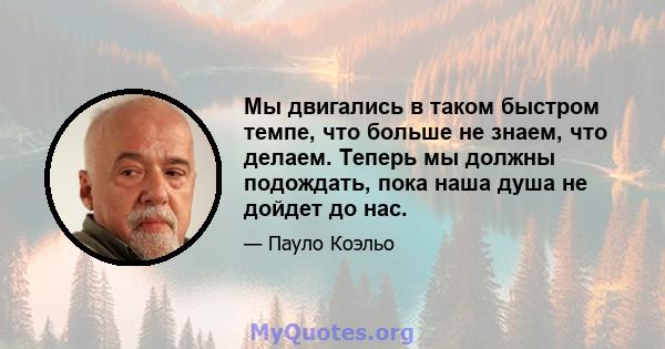 Мы двигались в таком быстром темпе, что больше не знаем, что делаем. Теперь мы должны подождать, пока наша душа не дойдет до нас.