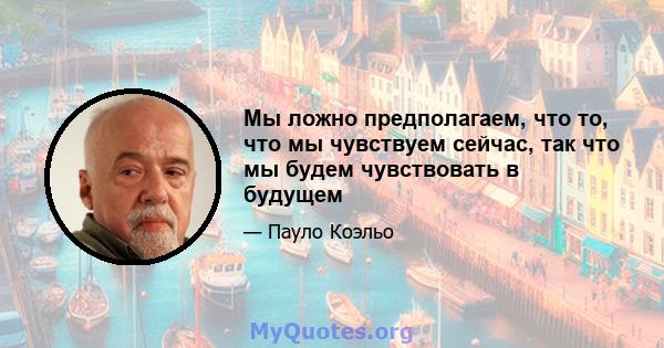 Мы ложно предполагаем, что то, что мы чувствуем сейчас, так что мы будем чувствовать в будущем