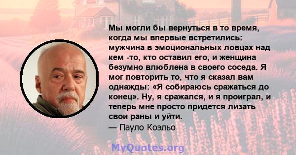 Мы могли бы вернуться в то время, когда мы впервые встретились: мужчина в эмоциональных ловцах над кем -то, кто оставил его, и женщина безумно влюблена в своего соседа. Я мог повторить то, что я сказал вам однажды: «Я