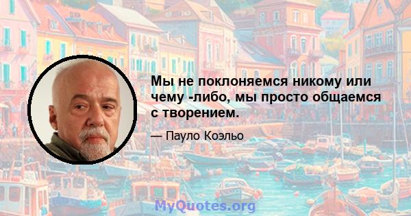 Мы не поклоняемся никому или чему -либо, мы просто общаемся с творением.