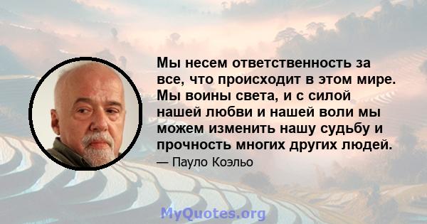 Мы несем ответственность за все, что происходит в этом мире. Мы воины света, и с силой нашей любви и нашей воли мы можем изменить нашу судьбу и прочность многих других людей.