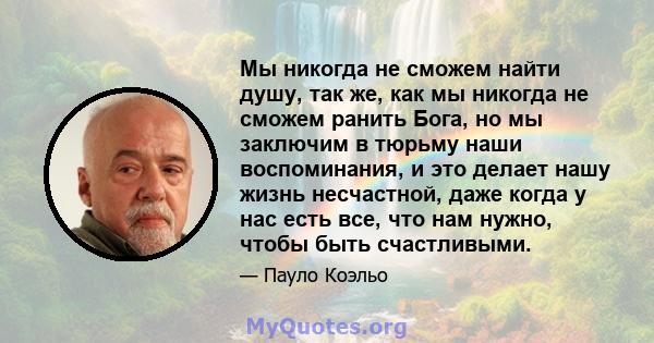 Мы никогда не сможем найти душу, так же, как мы никогда не сможем ранить Бога, но мы заключим в тюрьму наши воспоминания, и это делает нашу жизнь несчастной, даже когда у нас есть все, что нам нужно, чтобы быть