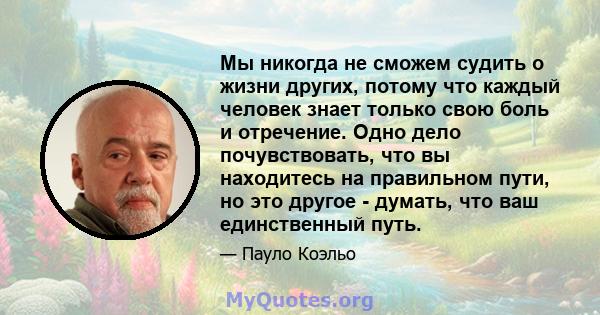 Мы никогда не сможем судить о жизни других, потому что каждый человек знает только свою боль и отречение. Одно дело почувствовать, что вы находитесь на правильном пути, но это другое - думать, что ваш единственный путь.