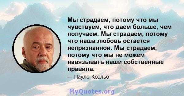 Мы страдаем, потому что мы чувствуем, что даем больше, чем получаем. Мы страдаем, потому что наша любовь остается непризнанной. Мы страдаем, потому что мы не можем навязывать наши собственные правила.