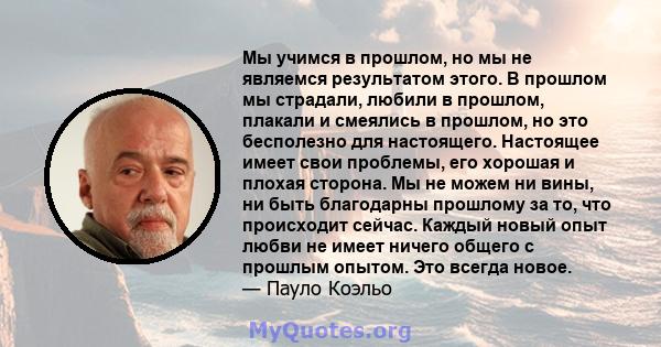 Мы учимся в прошлом, но мы не являемся результатом этого. В прошлом мы страдали, любили в прошлом, плакали и смеялись в прошлом, но это бесполезно для настоящего. Настоящее имеет свои проблемы, его хорошая и плохая