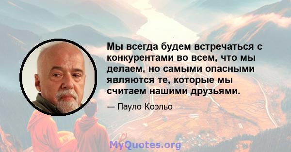 Мы всегда будем встречаться с конкурентами во всем, что мы делаем, но самыми опасными являются те, которые мы считаем нашими друзьями.