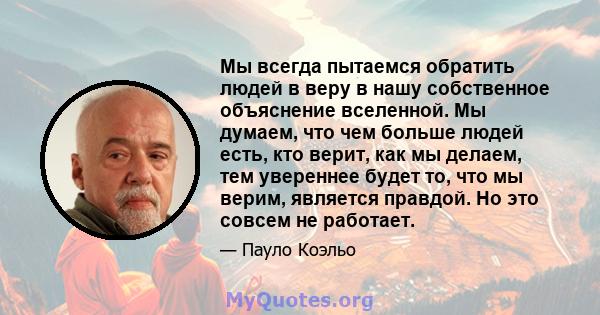 Мы всегда пытаемся обратить людей в веру в нашу собственное объяснение вселенной. Мы думаем, что чем больше людей есть, кто верит, как мы делаем, тем увереннее будет то, что мы верим, является правдой. Но это совсем не