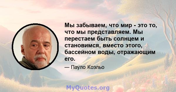 Мы забываем, что мир - это то, что мы представляем. Мы перестаем быть солнцем и становимся, вместо этого, бассейном воды, отражающим его.