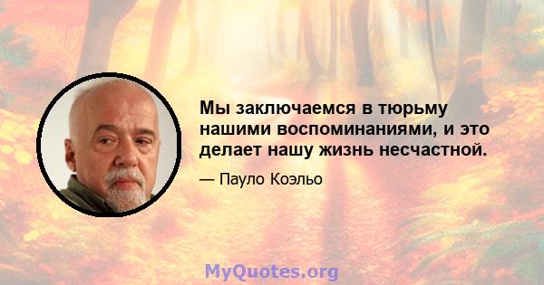 Мы заключаемся в тюрьму нашими воспоминаниями, и это делает нашу жизнь несчастной.