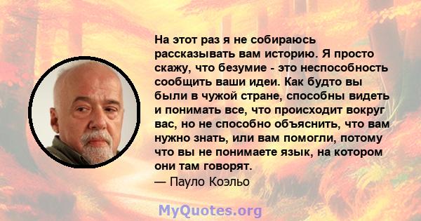 На этот раз я не собираюсь рассказывать вам историю. Я просто скажу, что безумие - это неспособность сообщить ваши идеи. Как будто вы были в чужой стране, способны видеть и понимать все, что происходит вокруг вас, но не 