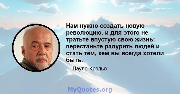 Нам нужно создать новую революцию, и для этого не тратьте впустую свою жизнь: перестаньте радурить людей и стать тем, кем вы всегда хотели быть.