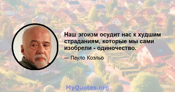 Наш эгоизм осудит нас к худшим страданиям, которые мы сами изобрели - одиночество.