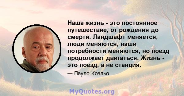 Наша жизнь - это постоянное путешествие, от рождения до смерти. Ландшафт меняется, люди меняются, наши потребности меняются, но поезд продолжает двигаться. Жизнь - это поезд, а не станция.