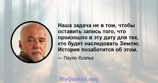 Наша задача не в том, чтобы оставить запись того, что произошло в эту дату для тех, кто будет наследовать Землю; История позаботится об этом.