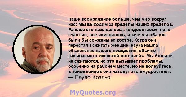 Наше воображение больше, чем мир вокруг нас; Мы выходим за пределы наших пределов. Раньше это называлось «колдовством», но, к счастью, все изменилось, иначе мы оба уже были бы сожжены на костре. Когда они перестали