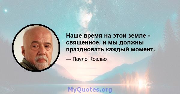 Наше время на этой земле - священное, и мы должны праздновать каждый момент.