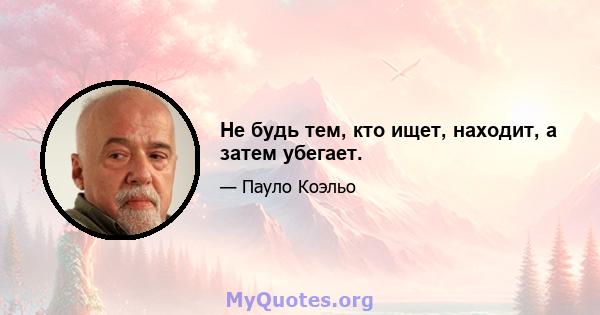 Не будь тем, кто ищет, находит, а затем убегает.