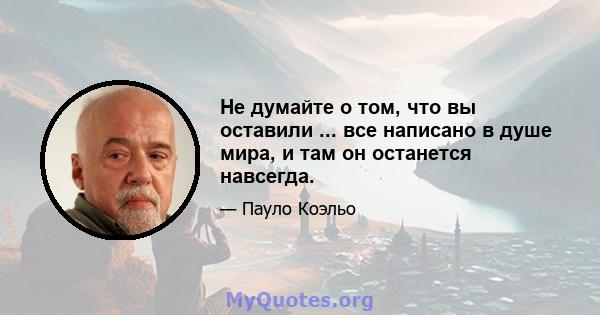 Не думайте о том, что вы оставили ... все написано в душе мира, и там он останется навсегда.