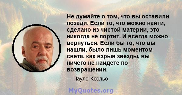 Не думайте о том, что вы оставили позади. Если то, что можно найти, сделано из чистой материи, это никогда не портит. И всегда можно вернуться. Если бы то, что вы нашли, было лишь моментом света, как взрыв звезды, вы