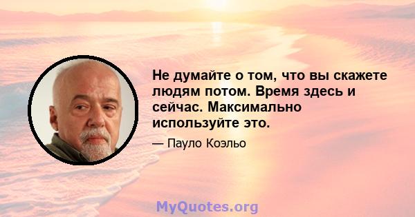 Не думайте о том, что вы скажете людям потом. Время здесь и сейчас. Максимально используйте это.