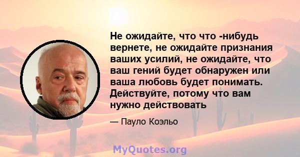 Не ожидайте, что что -нибудь вернете, не ожидайте признания ваших усилий, не ожидайте, что ваш гений будет обнаружен или ваша любовь будет понимать. Действуйте, потому что вам нужно действовать