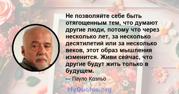 Не позволяйте себе быть отягощенным тем, что думают другие люди, потому что через несколько лет, за несколько десятилетий или за несколько веков, этот образ мышления изменится. Живи сейчас, что другие будут жить только