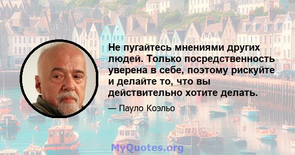 Не пугайтесь мнениями других людей. Только посредственность уверена в себе, поэтому рискуйте и делайте то, что вы действительно хотите делать.