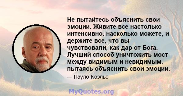 Не пытайтесь объяснить свои эмоции. Живите все настолько интенсивно, насколько можете, и держите все, что вы чувствовали, как дар от Бога. Лучший способ уничтожить мост между видимым и невидимым, пытаясь объяснить свои