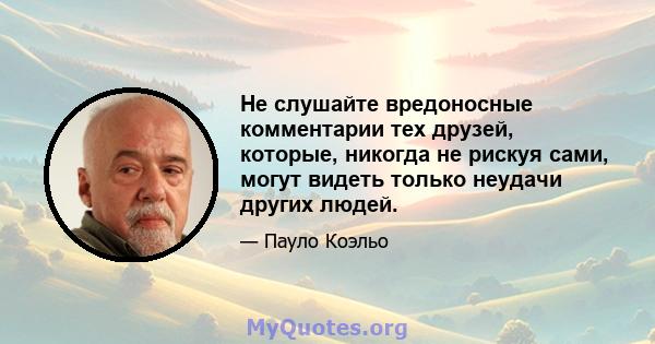 Не слушайте вредоносные комментарии тех друзей, которые, никогда не рискуя сами, могут видеть только неудачи других людей.