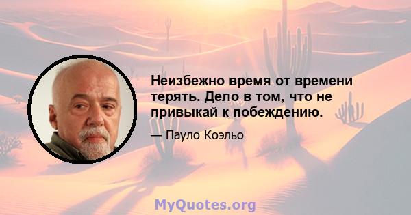 Неизбежно время от времени терять. Дело в том, что не привыкай к побеждению.