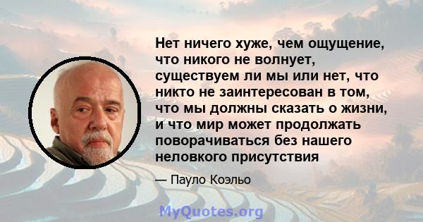 Нет ничего хуже, чем ощущение, что никого не волнует, существуем ли мы или нет, что никто не заинтересован в том, что мы должны сказать о жизни, и что мир может продолжать поворачиваться без нашего неловкого присутствия