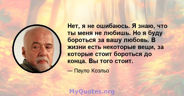 Нет, я не ошибаюсь. Я знаю, что ты меня не любишь. Но я буду бороться за вашу любовь. В жизни есть некоторые вещи, за которые стоит бороться до конца. Вы того стоит.