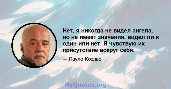 Нет, я никогда не видел ангела, но не имеет значения, видел ли я один или нет. Я чувствую их присутствие вокруг себя.