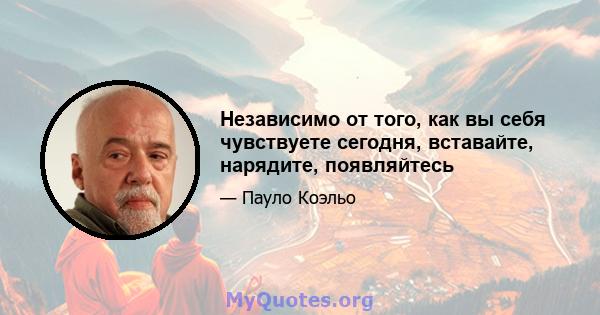 Независимо от того, как вы себя чувствуете сегодня, вставайте, нарядите, появляйтесь