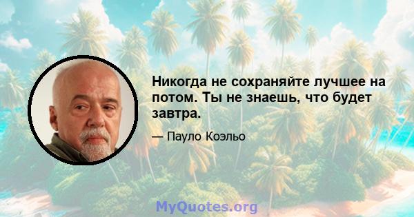 Никогда не сохраняйте лучшее на потом. Ты не знаешь, что будет завтра.