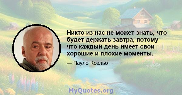 Никто из нас не может знать, что будет держать завтра, потому что каждый день имеет свои хорошие и плохие моменты.