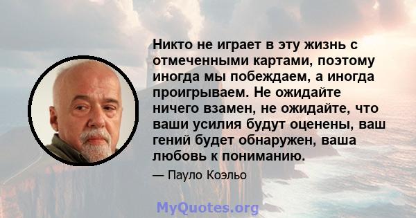 Никто не играет в эту жизнь с отмеченными картами, поэтому иногда мы побеждаем, а иногда проигрываем. Не ожидайте ничего взамен, не ожидайте, что ваши усилия будут оценены, ваш гений будет обнаружен, ваша любовь к