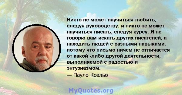 Никто не может научиться любить, следуя руководству, и никто не может научиться писать, следуя курсу. Я не говорю вам искать других писателей, а находить людей с разными навыками, потому что письмо ничем не отличается