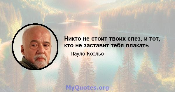 Никто не стоит твоих слез, и тот, кто не заставит тебя плакать