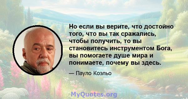 Но если вы верите, что достойно того, что вы так сражались, чтобы получить, то вы становитесь инструментом Бога, вы помогаете душе мира и понимаете, почему вы здесь.